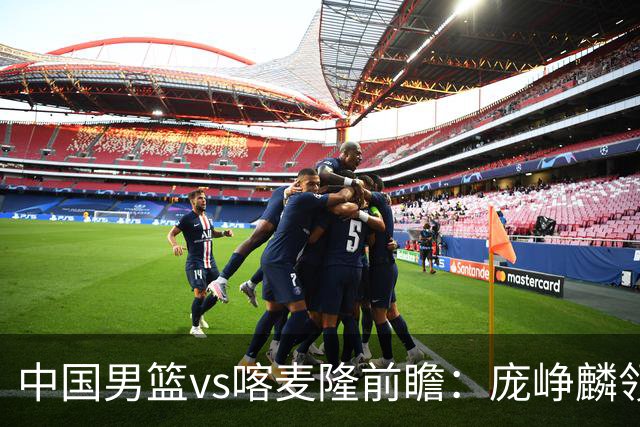 中国男篮vs喀麦隆前瞻：庞峥麟领衔后卫国手有望大战NBA现役球员