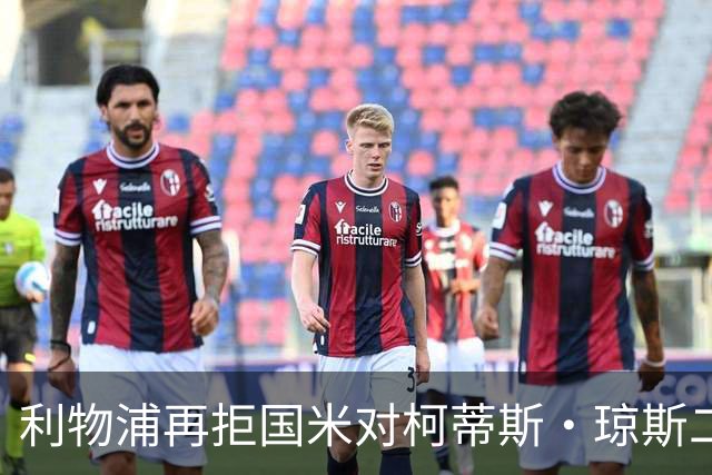利物浦再拒国米对柯蒂斯·琼斯二次报价，对其接触方式愈发不满