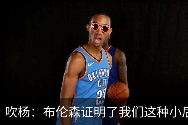 吹杨：布伦森证明了我们这种小后卫能带队夺冠 但必须有合适球队