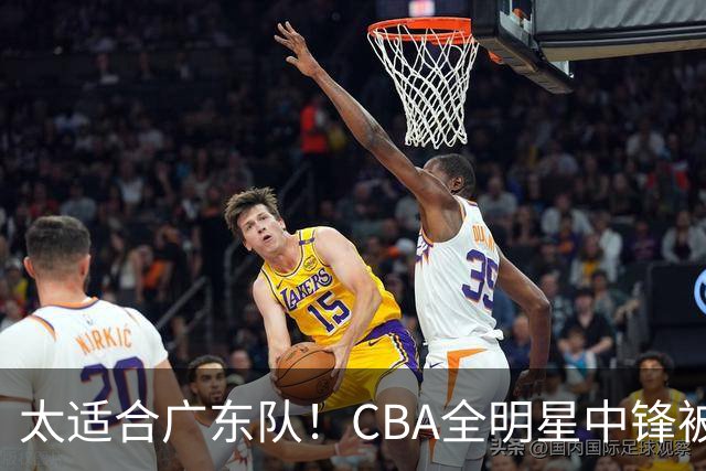 太适合广东队！CBA全明星中锋被多队疯抢，朱芳雨有望完成截胡？