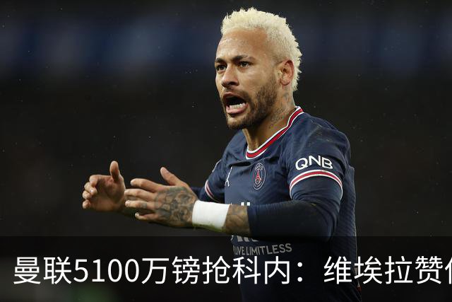 曼联5100万镑抢科内：维埃拉赞他法国最佳中场，率先谈判领先阿森纳