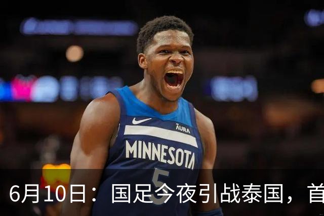 6月10日：国足今夜引战泰国，首发11人出炉！张玉宁+韦世豪领衔锋线，门将换人